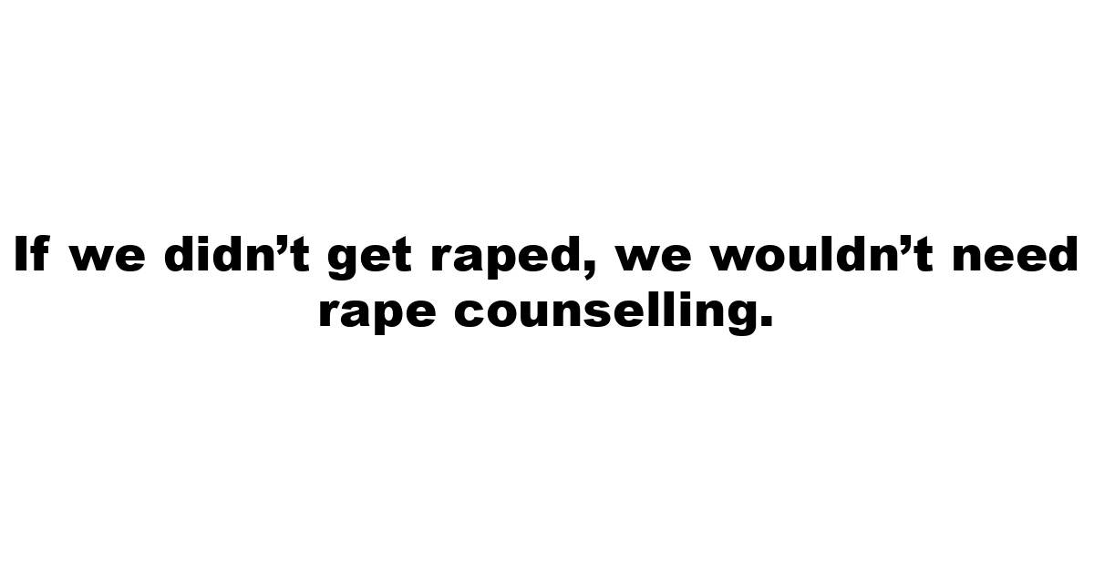 If we didn’t get raped, we wouldn’t need rape counselling.