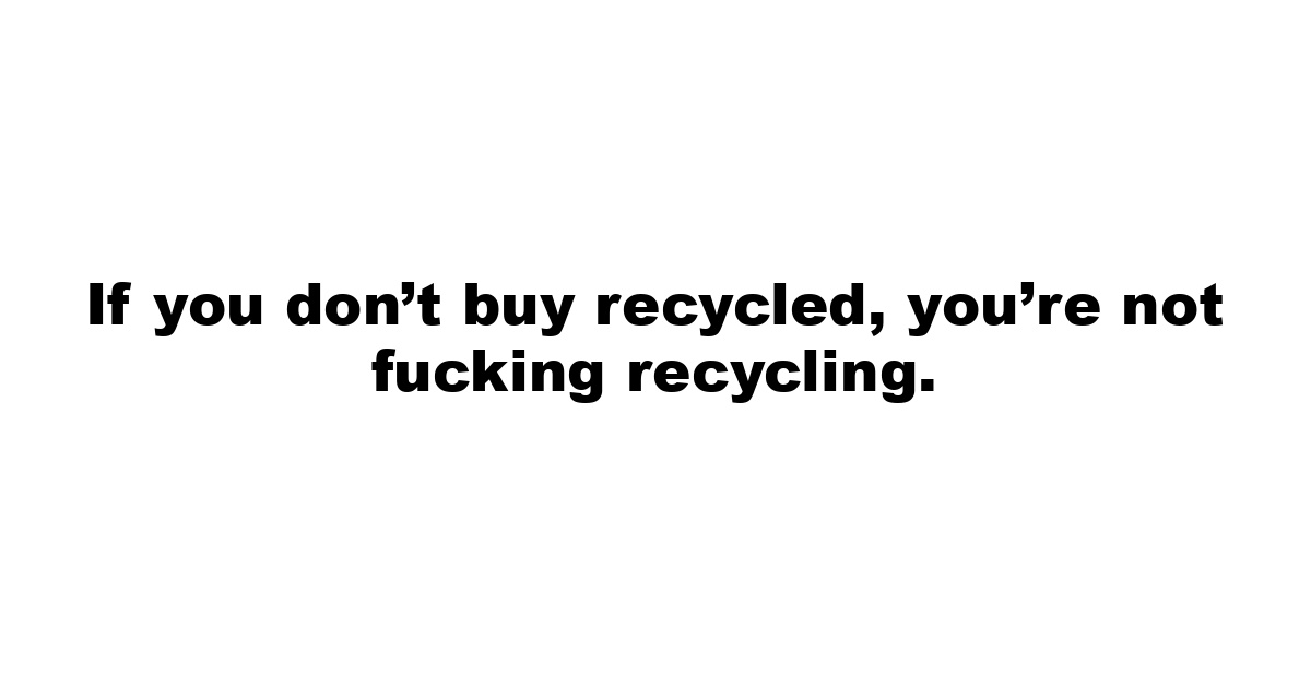 If you don’t buy recycled, you’re not fucking recycling.