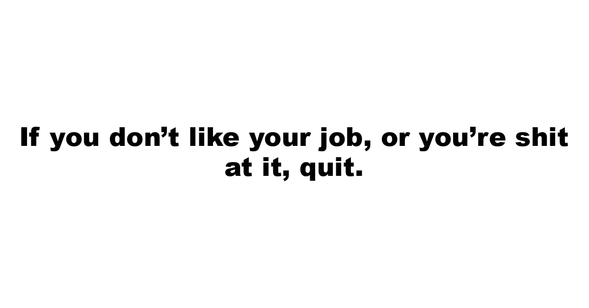 If you don’t like your job, or you’re shit at it, quit.