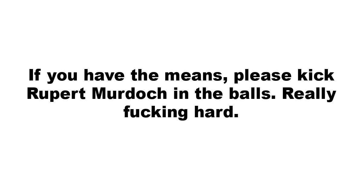 If you have the means, please kick Rupert Murdoch in the balls. Really fucking hard.