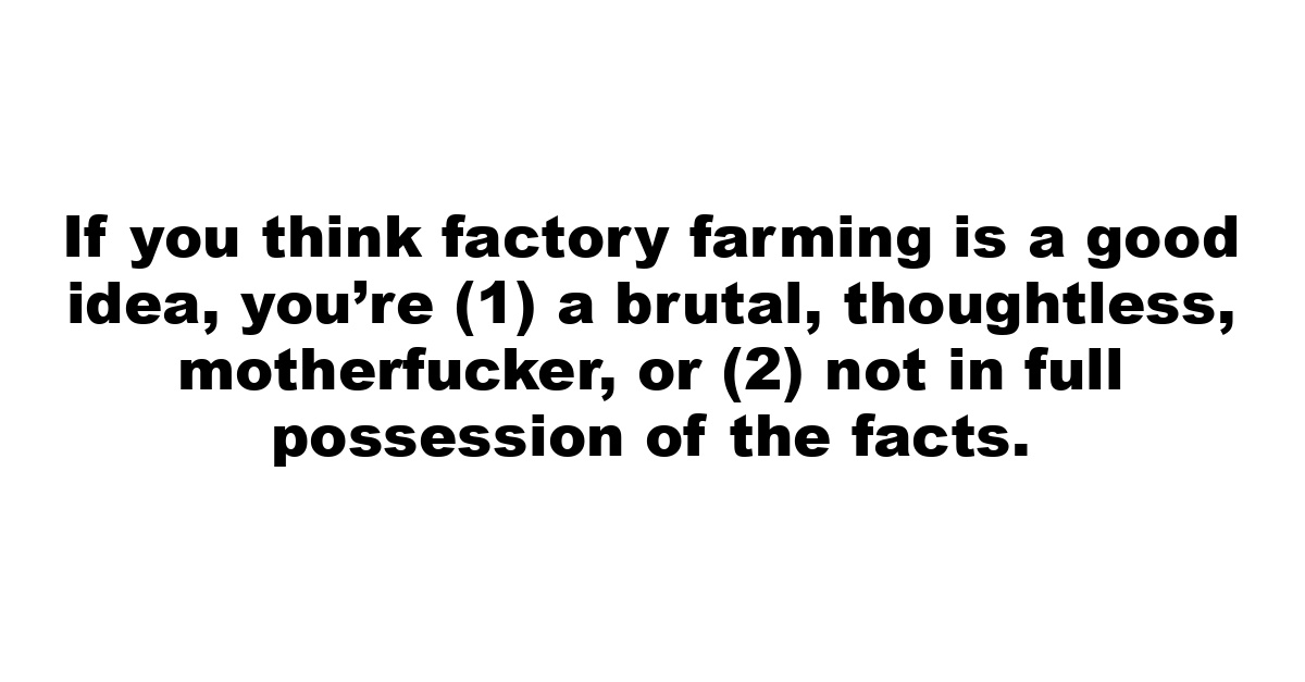 If you think factory farming is a good idea, you’re (1) a brutal, thoughtless, motherfucker, or (2) not in full possession of the facts.