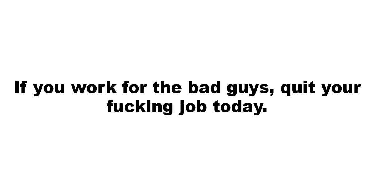 If you work for the bad guys, quit your fucking job today.