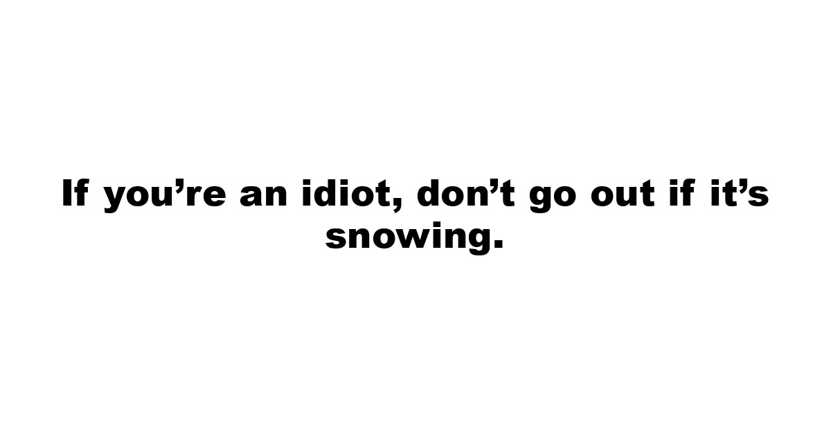 If you’re an idiot, don’t go out if it’s snowing.