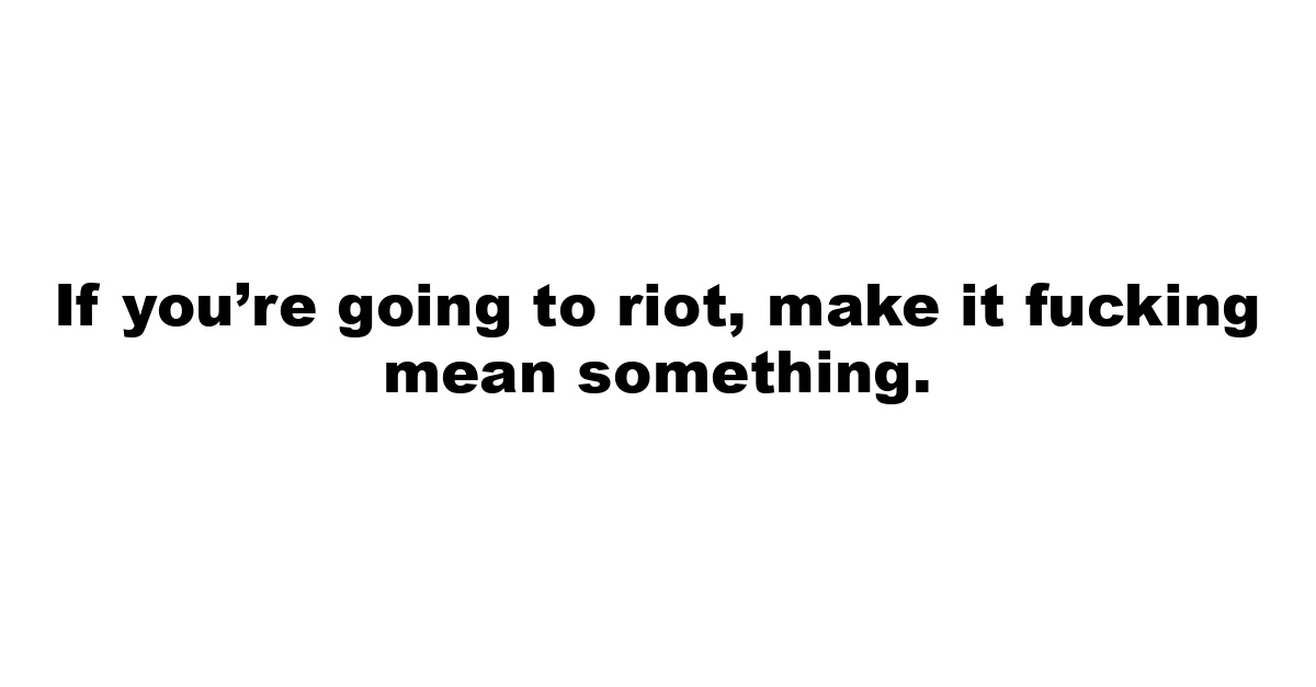 If you’re going to riot, make it fucking mean something.