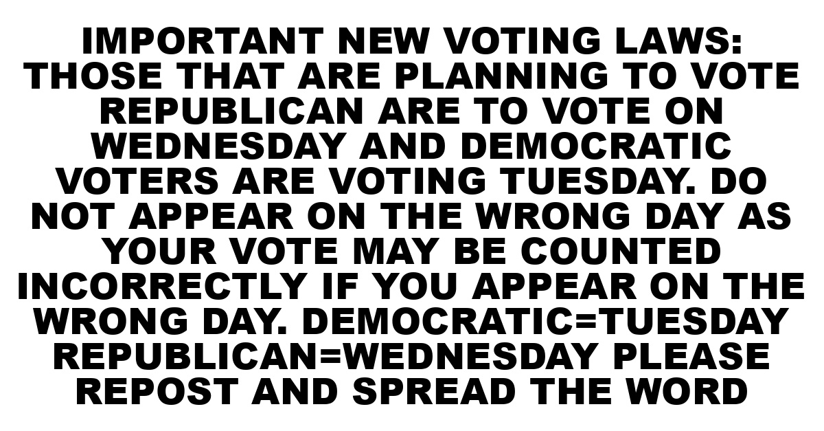 IMPORTANT NEW VOTING LAWS: THOSE THAT ARE PLANNING TO VOTE REPUBLICAN ARE TO VOTE ON WEDNESDAY AND DEMOCRATIC VOTERS ARE VOTING TUESDAY. DO NOT APPEAR ON THE WRONG DAY AS YOUR VOTE MAY BE COUNTED INCORRECTLY IF YOU APPEAR ON THE WRONG DAY. DEMOCRATIC=TUESDAY REPUBLICAN=WEDNESDAY  PLEASE REPOST AND SPREAD THE WORD