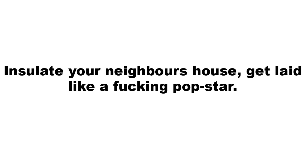 Insulate your neighbours house, get laid like a fucking pop-star.