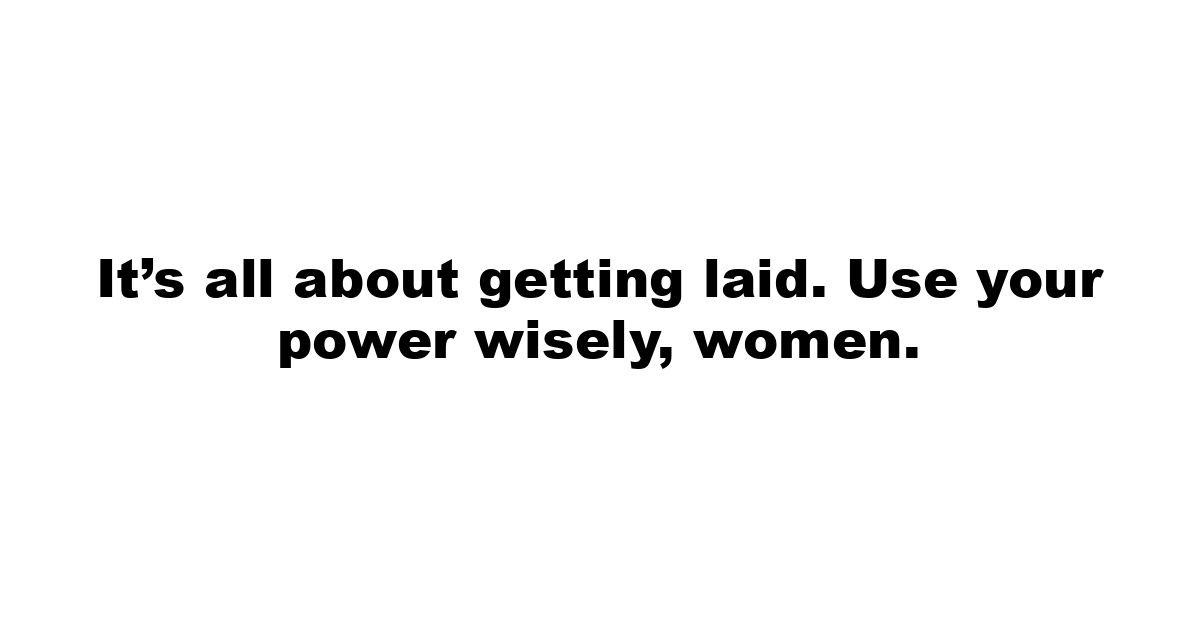 It’s all about getting laid. Use your power wisely, women.