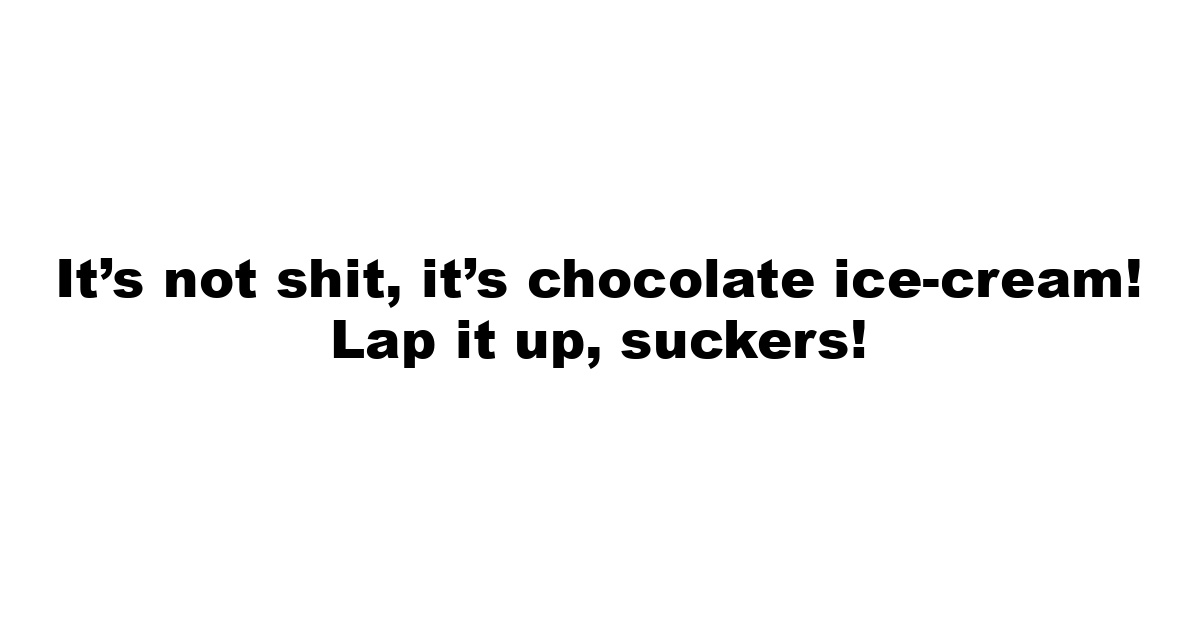 It’s not shit, it’s chocolate ice-cream! Lap it up, suckers!