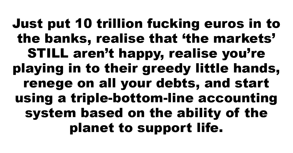 Just put 10 trillion fucking euros in to the banks, realise that ‘the markets’ STILL aren’t happy, realise you’re playing in to their greedy little hands, renege on all your debts, and start using a triple-bottom-line accounting system based on the ability of the planet to support life.