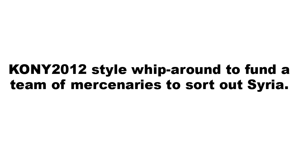 KONY2012 style whip-around to fund a team of mercenaries to sort out Syria.