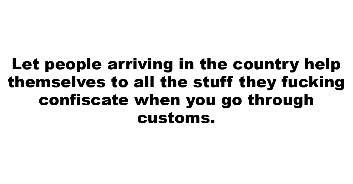 Let people arriving in the country help themselves to all the stuff they fucking confiscate when you go through customs.