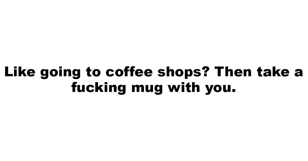 Like going to coffee shops? Then take a fucking mug with you.