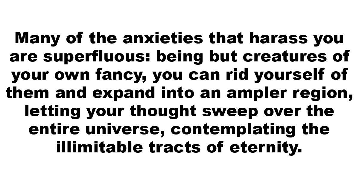 Many of the anxieties that harass you are superfluous: being but creatures of your own fancy, you can rid yourself of them and expand into an ampler region, letting your thought sweep over the entire universe, contemplating the illimitable tracts of eternity.