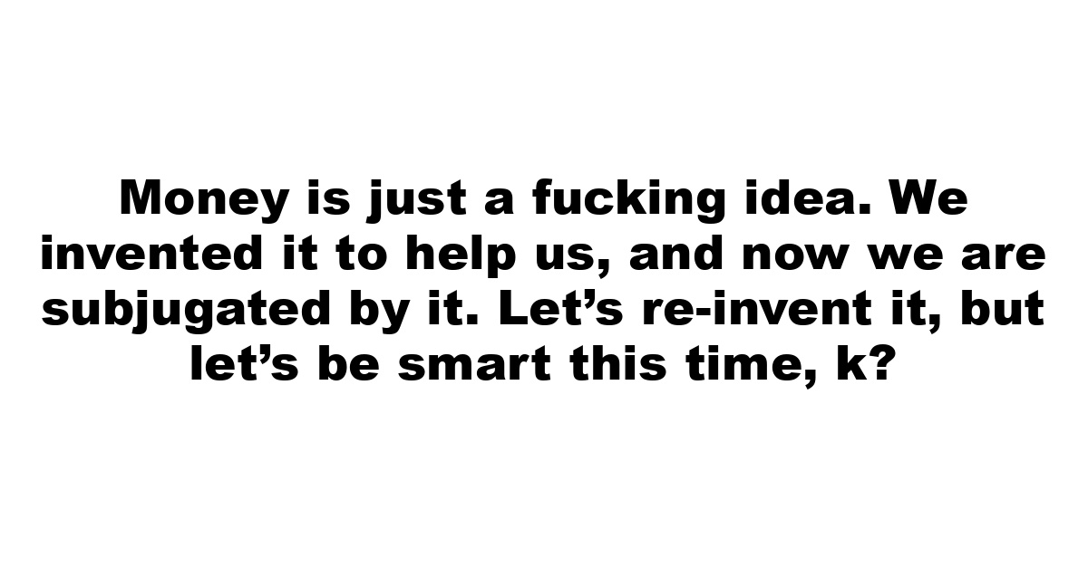 Money is just a fucking idea. We invented it to help us, and now we are subjugated by it. Let’s re-invent it, but let’s be smart this time, k?