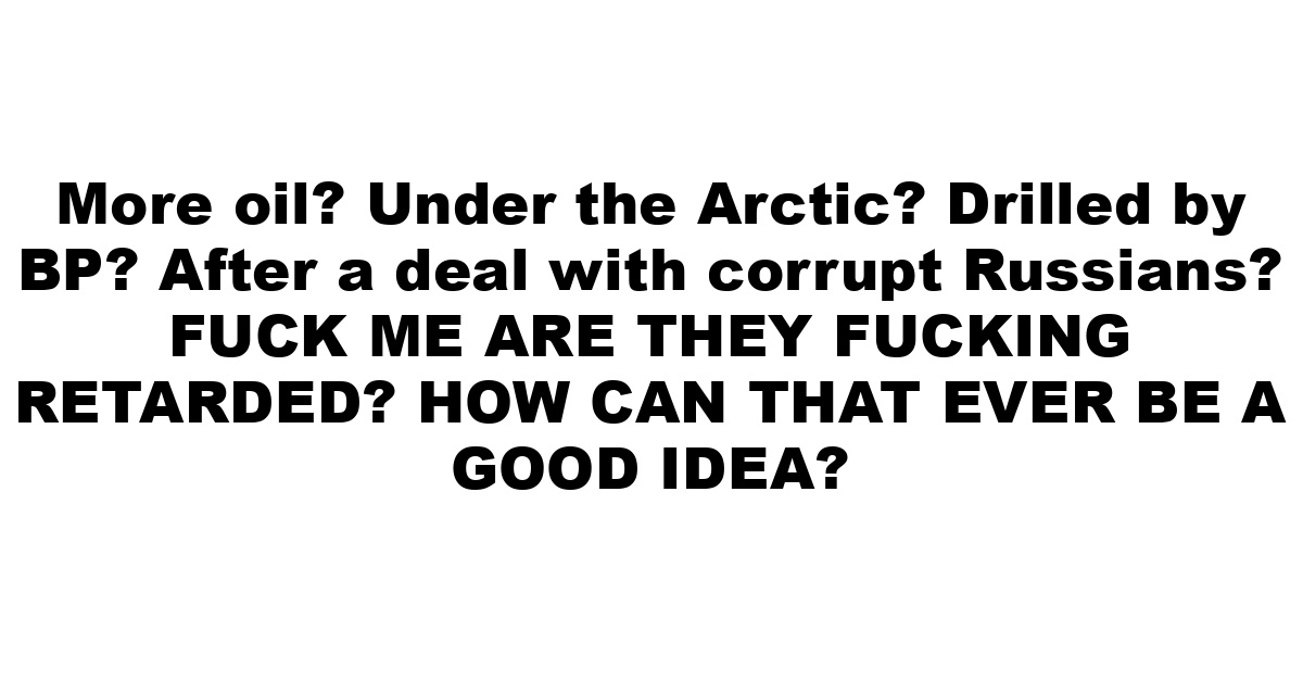 More oil? Under the Arctic? Drilled by BP? After a deal with corrupt Russians? FUCK ME ARE THEY FUCKING RETARDED? HOW CAN THAT EVER BE A GOOD IDEA?