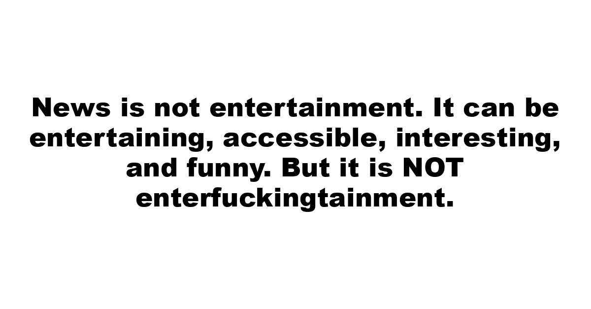 News is not entertainment. It can be entertaining, accessible, interesting, and funny. But it is NOT enterfuckingtainment.