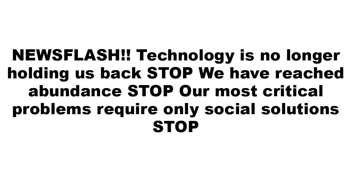 NEWSFLASH!! Technology is no longer holding us back STOP We have reached abundance STOP Our most critical problems require only social solutions STOP