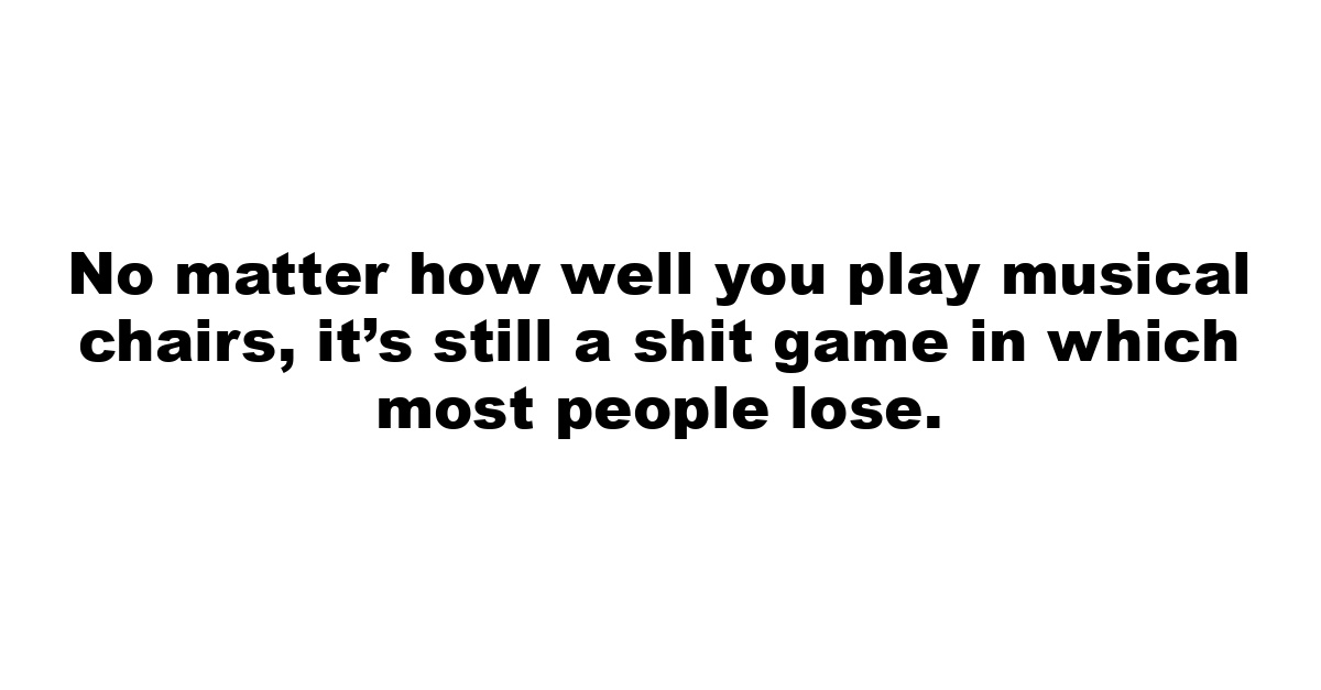 No matter how well you play musical chairs, it’s still a shit game in which most people lose.