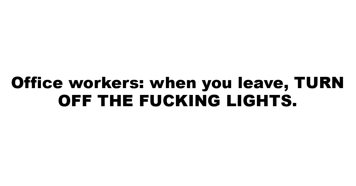 Office workers: when you leave, TURN OFF THE FUCKING LIGHTS.