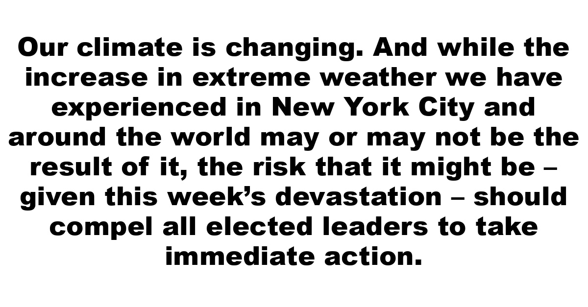 Our climate is changing. And while the increase in extreme weather we have experienced in New York City and around the world may or may not be the result of it, the risk that it might be – given this week’s devastation – should compel all elected leaders to take immediate action.