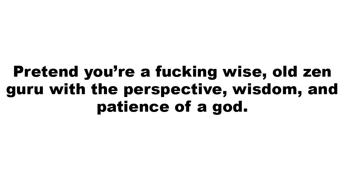 Pretend you’re a fucking wise, old zen guru with the perspective, wisdom, and patience of a god.