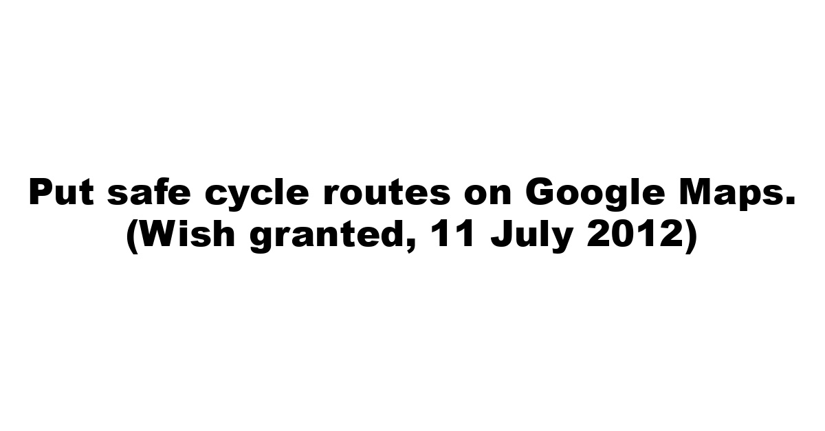 Put safe cycle routes on Google Maps. (Wish granted, 11 July 2012)