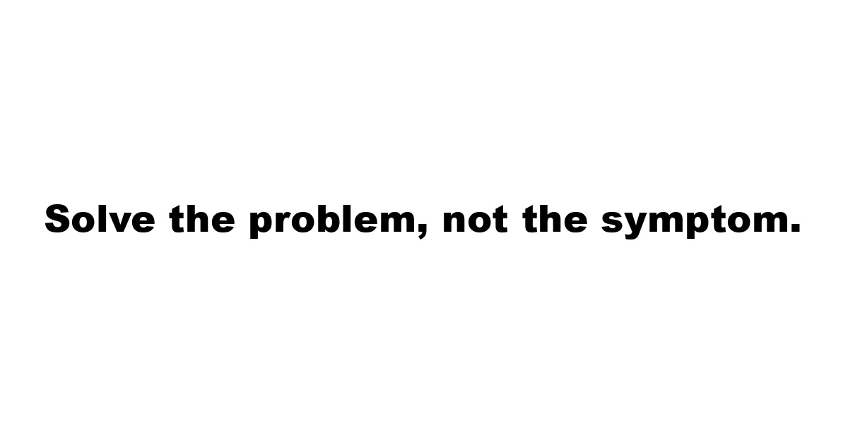 Solve the problem, not the symptom.