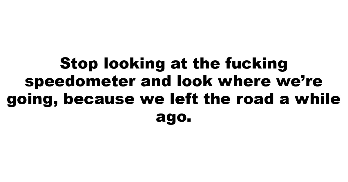 Stop looking at the fucking speedometer and look where we’re going, because we left the road a while ago.