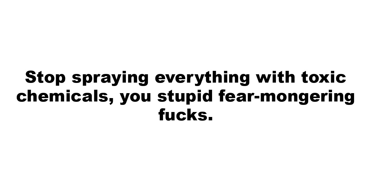 Stop spraying everything with toxic chemicals, you stupid fear-mongering fucks.