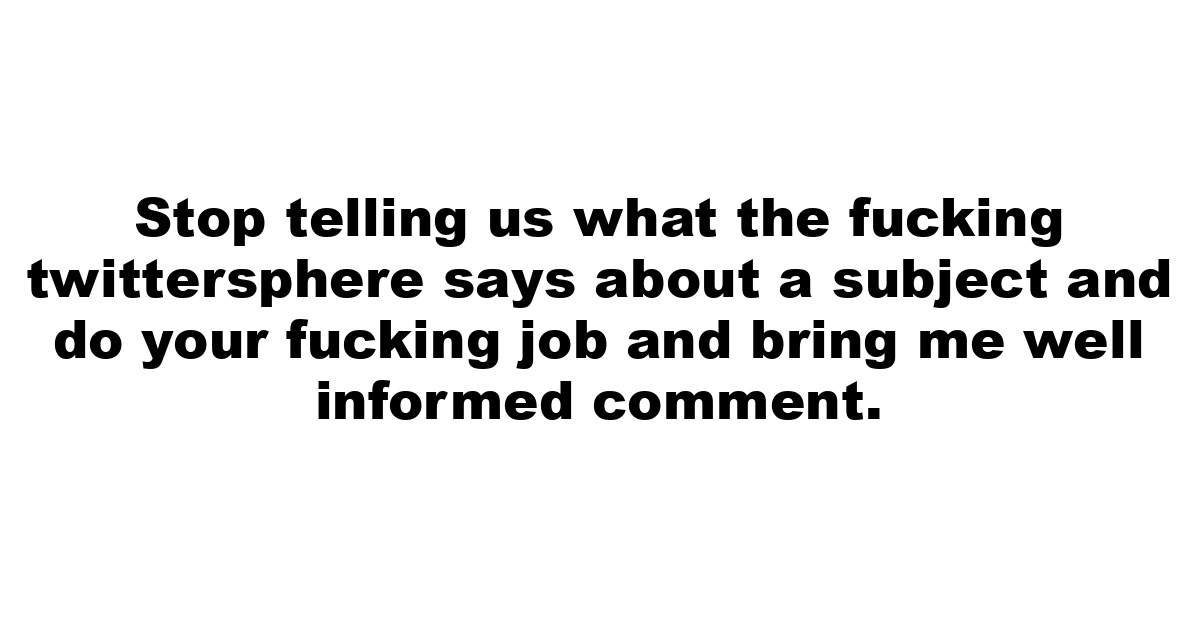 Stop telling us what the fucking twittersphere says about a subject and do your fucking job and bring me well informed comment.