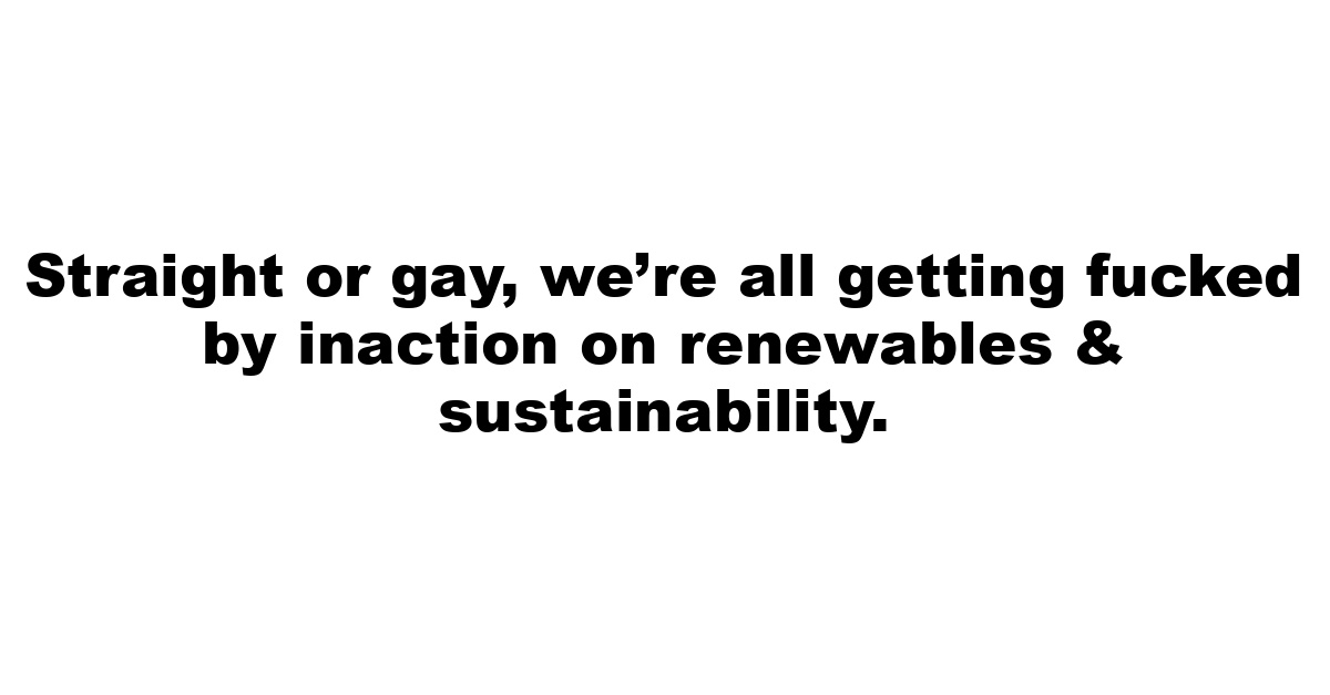 Straight or gay, we’re all getting fucked by inaction on renewables & sustainability.