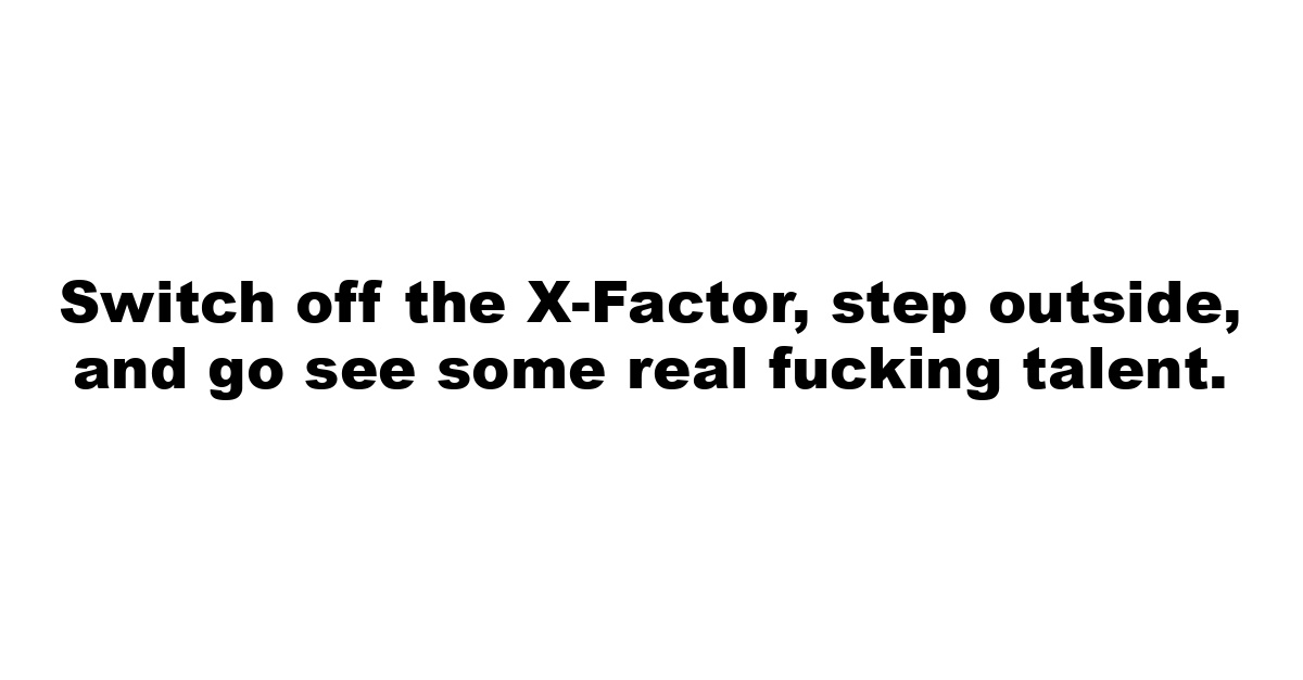 Switch off the X-Factor, step outside, and go see some real fucking talent.