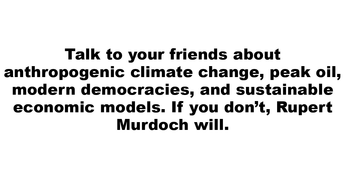 Talk to your friends about anthropogenic climate change, peak oil, modern democracies, and sustainable economic models. If you don’t, Rupert Murdoch will.