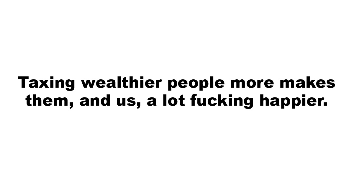 Taxing wealthier people more makes them, and us, a lot fucking happier.