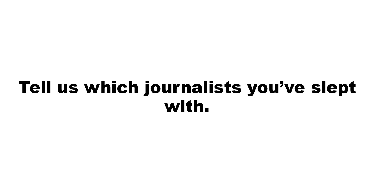 Tell us which journalists you’ve slept with.