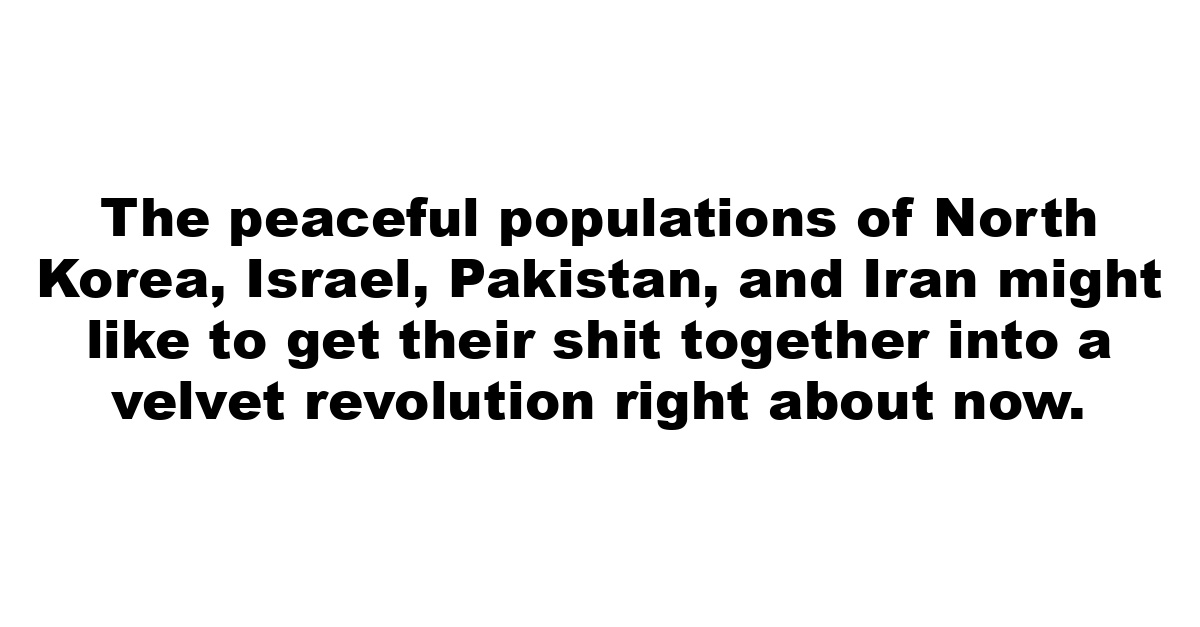 The peaceful populations of North Korea, Israel, Pakistan, and Iran might like to get their shit together into a velvet revolution right about now.