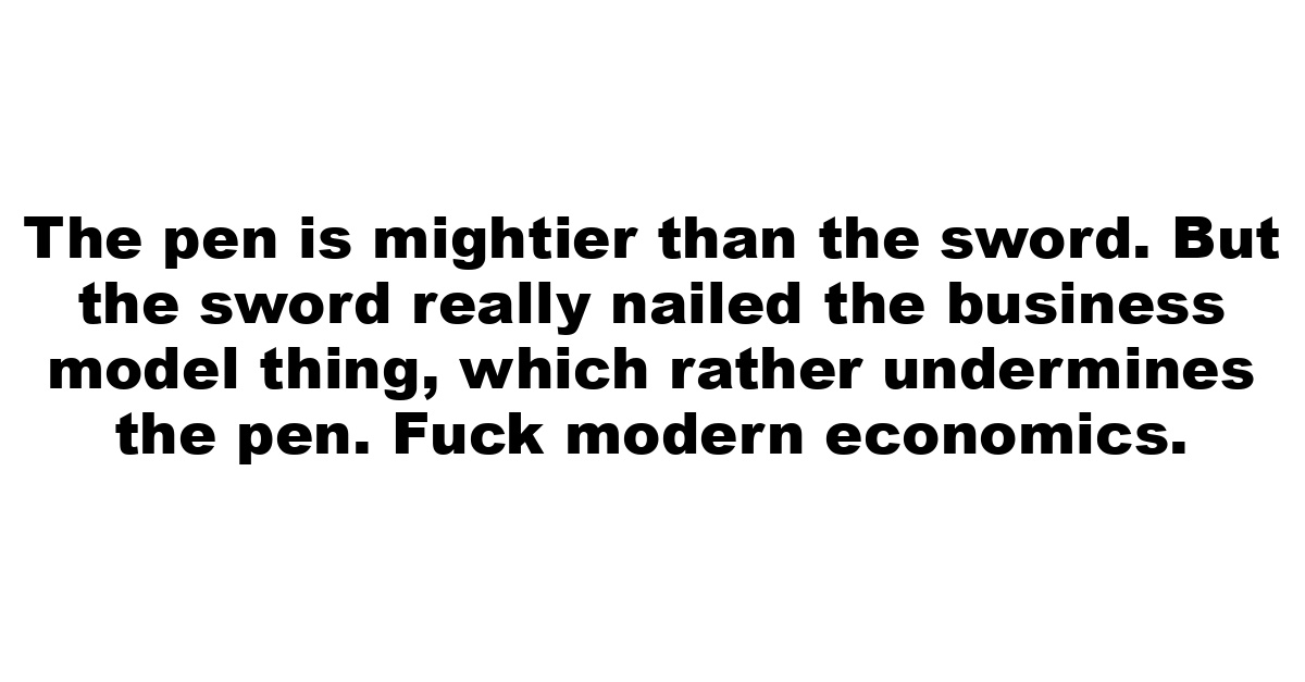 The pen is mightier than the sword. But the sword really nailed the business model thing, which rather undermines the pen. Fuck modern economics.