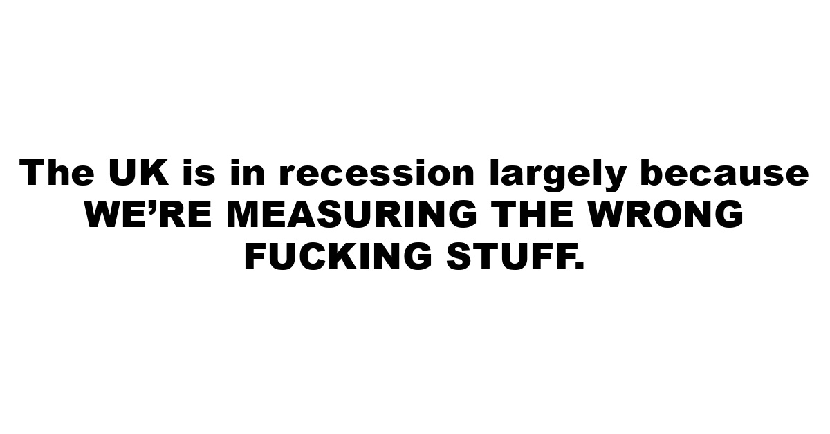 The UK is in recession largely because WE’RE MEASURING THE WRONG FUCKING STUFF.