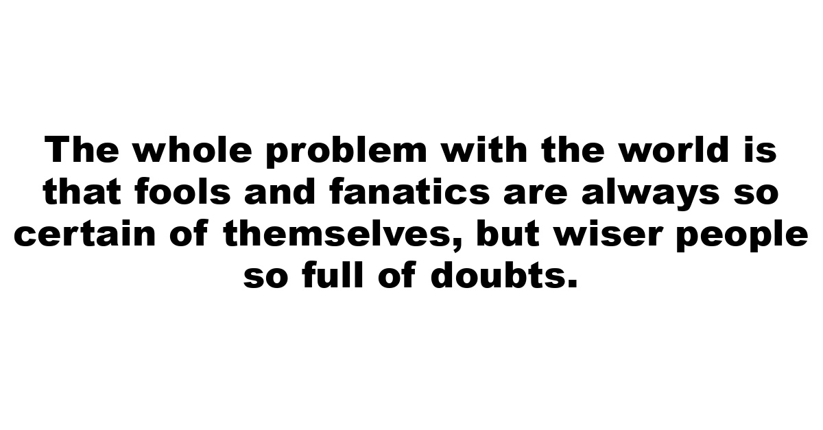 The whole problem with the world is that fools and fanatics are always so certain of themselves, but wiser people so full of doubts.