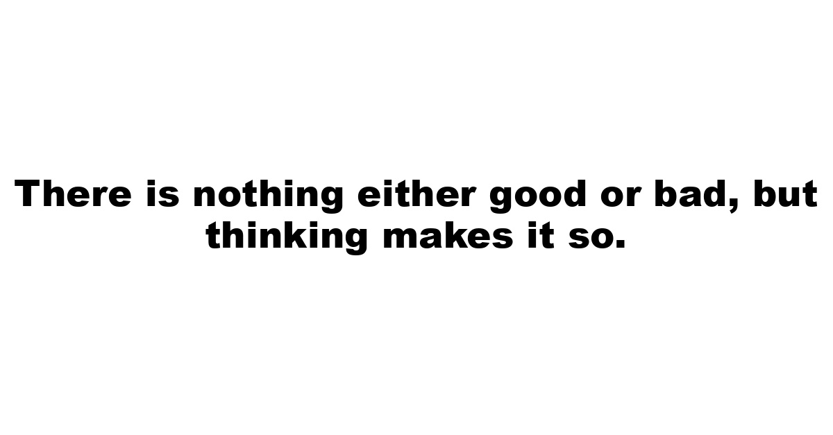 There is nothing either good or bad, but thinking makes it so.