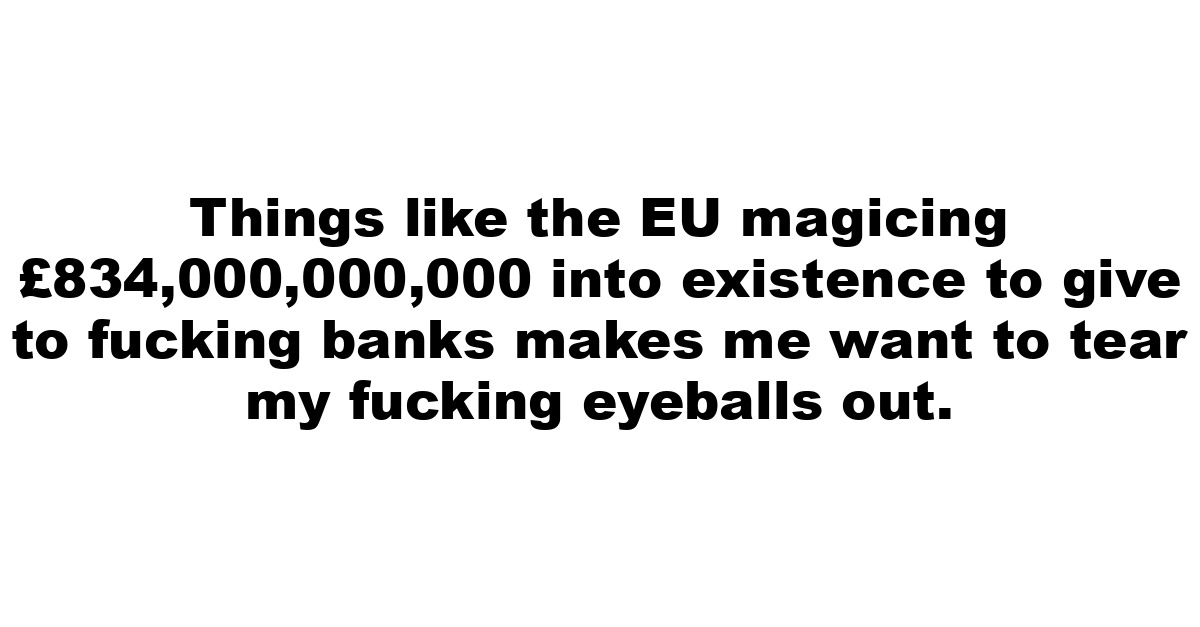 Things like the EU magicing £834,000,000,000 into existence to give to fucking banks makes me want to tear my fucking eyeballs out.