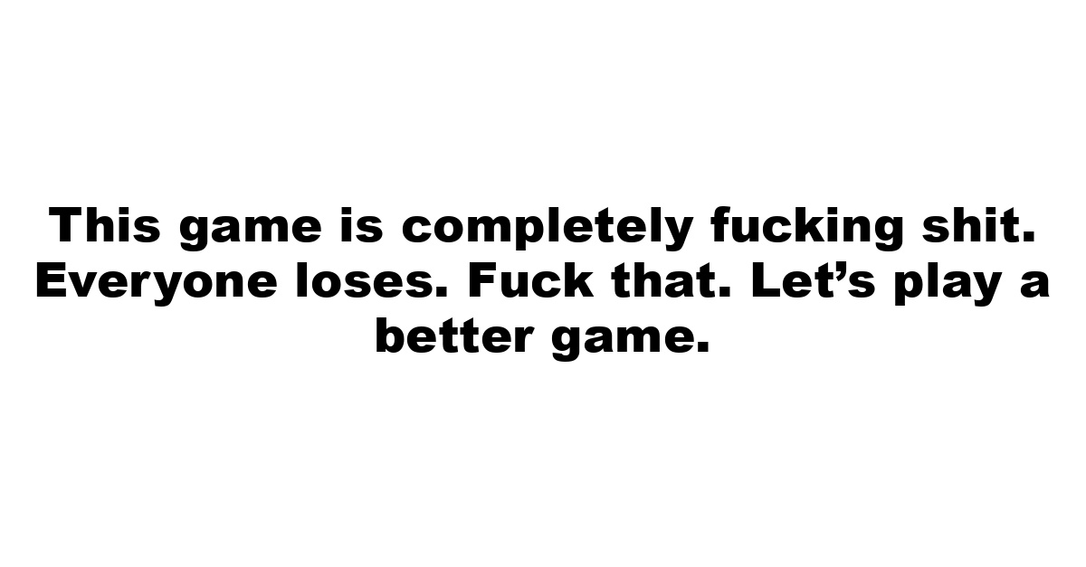 This game is completely fucking shit. Everyone loses. Fuck that. Let’s play a better game.