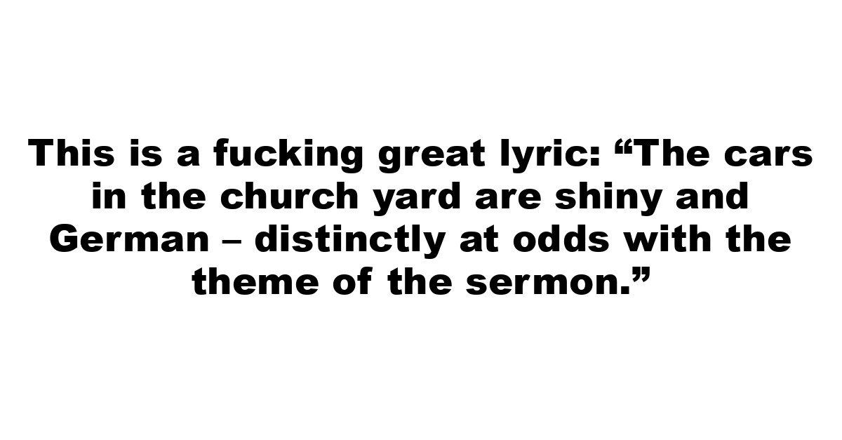 This is a fucking great lyric: “The cars in the church yard are shiny and German – distinctly at odds with the theme of the sermon.”