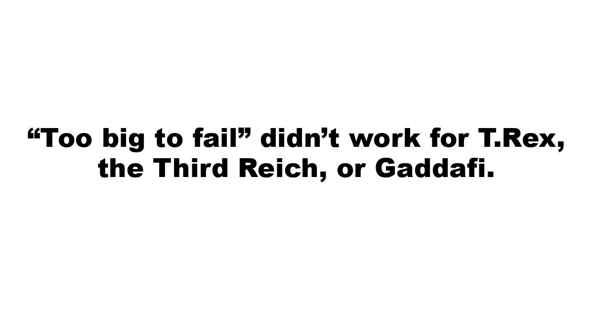 “Too big to fail” didn’t work for T.Rex, the Third Reich, or Gaddafi.