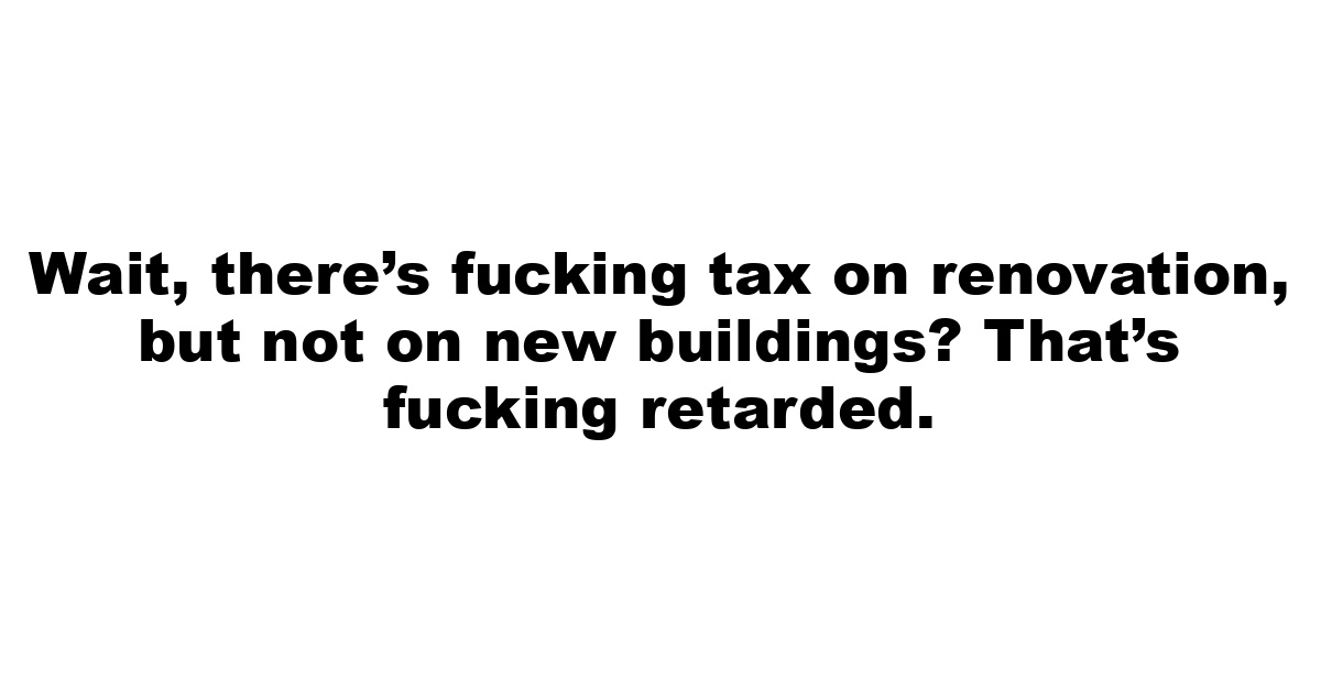 Wait, there’s fucking tax on renovation, but not on new buildings? That’s fucking retarded.