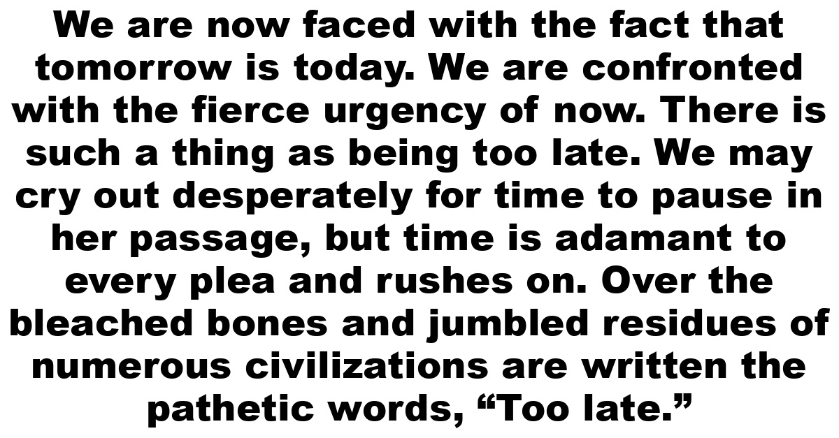 We are now faced with the fact that tomorrow is today. We are confronted with the fierce urgency of now.  There is such a thing as being too late. We may cry out desperately for time to pause in her passage, but time is adamant to every plea and rushes on. Over the bleached bones and jumbled residues of numerous civilizations are written the pathetic words, “Too late.”