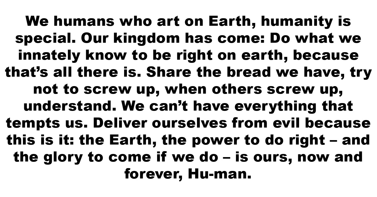 We humans who art on Earth, humanity is special. Our kingdom has come: Do what we innately know to be right on earth, because that’s all there is. Share the bread we have, try not to screw up, when others screw up, understand. We can’t have everything that tempts us. Deliver ourselves from evil because this is it: the Earth, the power to do right – and the glory to come if we do – is ours, now and forever, Hu-man.