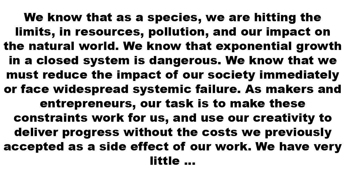 We know that as a species, we are hitting the limits, in resources, pollution, and our impact on the natural world. We know that exponential growth in a closed system is dangerous. We know that we must reduce the impact of our society immediately or face widespread systemic failure.  As makers and entrepreneurs, our task is to make these constraints work for us, and use our creativity to deliver progress without the costs we previously accepted as a side effect of our work.  We have very little time, but we have an incredibly powerful tool at our disposal. We have to apply the power of the web to make change happen at all levels of society, transforming businesses, governments, and citizens on a massive scale.  Beginning today, we will dedicate ourselves to this mission. We will work on projects with true meaning, that make the future a better place to be, rather than creating illusory short-term value.  We hope you will join us. We have a lot of work to do.