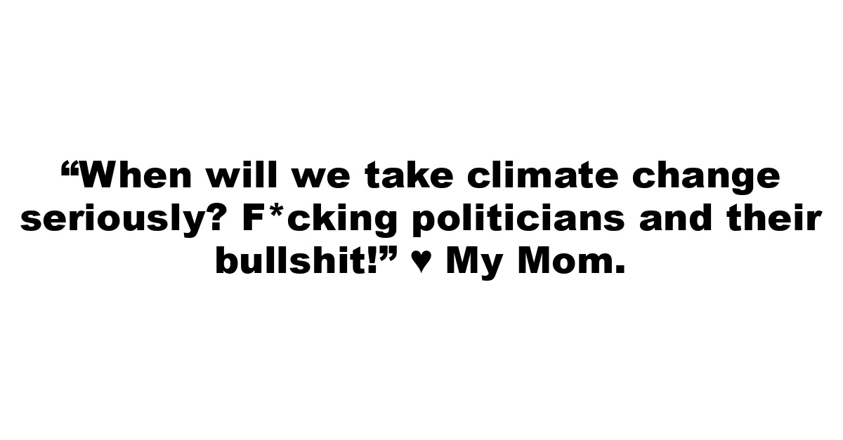 “When will we take climate change seriously? F*cking politicians and their bullshit!” ♥ My Mom.