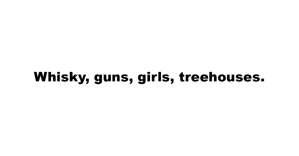 Whisky, guns, girls, treehouses.